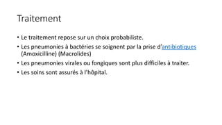 Traitement
• Le traitement repose sur un choix probabiliste.
• Les pneumonies à bactéries se soignent par la prise d’antibiotiques
(Amoxicilline) (Macrolides)
• Les pneumonies virales ou fongiques sont plus difficiles à traiter.
• Les soins sont assurés à l’hôpital.
 