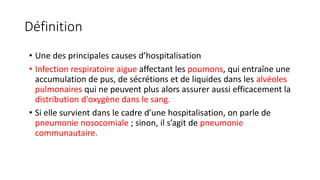 Définition
• Une des principales causes d’hospitalisation
• Infection respiratoire aigue affectant les poumons, qui entraîne une
accumulation de pus, de sécrétions et de liquides dans les alvéoles
pulmonaires qui ne peuvent plus alors assurer aussi efficacement la
distribution d'oxygène dans le sang.
• Si elle survient dans le cadre d’une hospitalisation, on parle de
pneumonie nosocomiale ; sinon, il s’agit de pneumonie
communautaire.
 