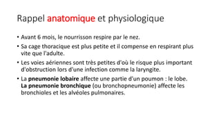 Rappel anatomique et physiologique
• Avant 6 mois, le nourrisson respire par le nez.
• Sa cage thoracique est plus petite et il compense en respirant plus
vite que l'adulte.
• Les voies aériennes sont très petites d'où le risque plus important
d'obstruction lors d'une infection comme la laryngite.
• La pneumonie lobaire affecte une partie d'un poumon : le lobe.
La pneumonie bronchique (ou bronchopneumonie) affecte les
bronchioles et les alvéoles pulmonaires.
 