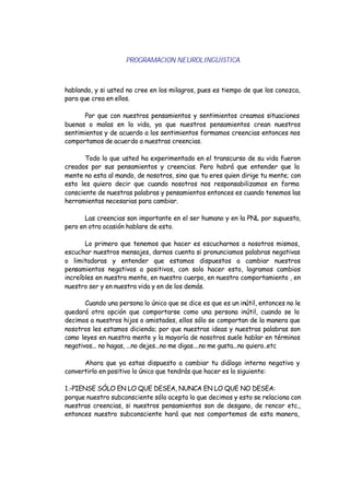 PROGRAMACION NEUROLINGÜISTICA
hablando, y si usted no cree en los milagros, pues es tiempo de que los conozca,
para que crea en ellos.
Por que con nuestros pensamientos y sentimientos creamos situaciones
buenas o malas en la vida, ya que nuestros pensamientos crean nuestros
sentimientos y de acuerdo a los sentimientos formamos creencias entonces nos
comportamos de acuerdo a nuestras creencias.
Todo lo que usted ha experimentado en el transcurso de su vida fueron
creados por sus pensamientos y creencias. Pero habrá que entender que la
mente no esta al mando, de nosotros, sino que tu eres quien dirige tu mente; con
esto les quiero decir que cuando nosotros nos responsabilizamos en forma
consciente de nuestras palabras y pensamientos entonces es cuando tenemos las
herramientas necesarias para cambiar.
Las creencias son importante en el ser humano y en la PNL por supuesto,
pero en otra ocasión hablare de esto.
Lo primero que tenemos que hacer es escucharnos a nosotros mismos,
escuchar nuestros mensajes, darnos cuenta si pronunciamos palabras negativas
o limitadoras y entender que estamos dispuestos a cambiar nuestros
pensamientos negativos a positivos, con solo hacer esto, logramos cambios
increíbles en nuestra mente, en nuestro cuerpo, en nuestro comportamiento , en
nuestro ser y en nuestra vida y en de los demás.
Cuando una persona lo único que se dice es que es un inútil, entonces no le
quedará otra opción que comportarse como una persona inútil, cuando se lo
decimos a nuestros hijos o amistades, ellos sólo se comportan de la manera que
nosotros les estamos diciendo; por que nuestras ideas y nuestras palabras son
como leyes en nuestra mente y la mayoría de nosotros suele hablar en términos
negativos... no hagas, ...no dejes...no me digas....no me gusta...no quiero..etc
Ahora que ya estas dispuesto a cambiar tu diálogo interno negativo y
convertirlo en positivo lo único que tendrás que hacer es lo siguiente:
1.-PIENSE SÓLO EN LO QUE DESEA, NUNCA EN LO QUE NO DESEA:
porque nuestro subconsciente sólo acepta lo que decimos y esto se relaciona con
nuestras creencias, si nuestros pensamientos son de desgano, de rencor etc.,
entonces nuestro subconsciente hará que nos comportemos de esta manera,
 
