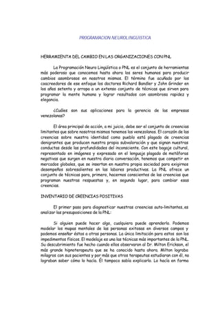 PROGRAMACION NEUROLINGÜISTICA
HERRAMIENTA DEL CAMBIO EN LAS ORGANIZACIONES CON PNL
La Programación Neuro Lingüística o PNL es el conjunto de herramientas
más poderoso que conocemos hasta ahora los seres humanos para producir
cambios asombrosos en nosotros mismos. El término fue acuñado por los
coacreedores de ese enfoque los doctores Richard Bandler y John Grinder en
los años setenta y arropa a un extenso conjunto de técnicas que sirven para
programar la mente humana y lograr resultados con asombrosa rapidez y
elegancia.
¿Cuáles son sus aplicaciones para la gerencia de las empresas
venezolanas?
El área principal de acción, a mi juicio, debe ser el conjunto de creencias
limitantes que sobre nosotros mismos tenemos los venezolanos. El corazón de las
creencias sobre nuestra identidad como pueblo está plagado de creencias
denigrantes que producen nuestra propia subvaloración y que signan nuestras
conductas desde las profundidades del inconsciente. Con este bagaje cultural,
representado en imágenes y expresado en el lenguaje plagado de metáforas
negativas que surgen en nuestra diaria conversación, tenemos que competir en
mercados globales, que se insertan en nuestra propia sociedad para exigirnos
desempeños sobresalientes en las labores productivas. La PNL ofrece un
conjunto de técnicas para, primero, hacernos conscientes de las creencias que
programan nuestras respuestas y, en segundo lugar, para cambiar esas
creencias.
INVENTARIO DE CREENCIAS POSITIVAS
El primer paso para diagnosticar nuestras creencias auto-limitantes, es
analizar las presuposiciones de la PNL:
Si alguien puede hacer algo, cualquiera puede aprenderlo. Podemos
modelar los mapas mentales de las personas exitosas en diversos campos y
podemos enseñar éstos a otras personas. La única limitación para estos son los
impedimentos físicos. El modelaje es una las técnicas más importantes de la PNL.
Su descubrimiento fue hecho cuando ellos observaron al Dr. Milton Erickson, el
más grande hipnoterapeuta que se ha conocido hasta ahora. Milton lograba
milagros con sus pacientes y por más que otros terapeutas estudiaran con él, no
lograban saber cómo lo hacía. Él tampoco sabía explicarlo. Lo hacía en forma
 