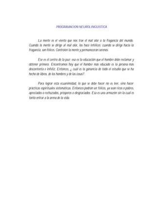 PROGRAMACION NEUROLINGÜISTICA
La mente es el viento que nos trae el mal olor o la fragancia del mundo.
Cuando la mente se dirige al mal olor, los hace infelices; cuando se dirige hacia la
fragancia, son felices. Controlen la mente y permanecerán serenos.
Ese es el centro de la paz; esa es la educación que el hombre debe reclamar y
obtener primero. Encontramos hoy que el hombre más educado es la persona más
descontenta e infeliz. Entonces, ¿ cuál es la ganancia de todo el estudio que se ha
hecho de libros, de los hombres y de las cosas?.
Para lograr esta ecuanimidad, lo que se debe hacer no es leer, sino hacer
prácticas espirituales sistemáticas. Entonces podrán ser felices, ya sean ricos o pobres,
apreciados o rechazados, prósperos o desgraciados. Esa es una armazón sin la cual es
tonto entrar a la arena de la vida.
 