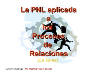 Human Technology – The Teaching Factory Division
La PNL aplicadaLa PNL aplicada
aa
loslos
ProcesosProcesos
dede
RelacionesRelaciones
(La Venta).
 