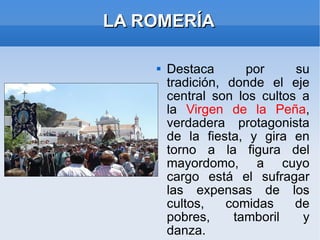 LA ROMERÍA Destaca por su tradición, donde el eje central son los cultos a la  Virgen de la Peña , verdadera protagonista de la fiesta, y gira en torno a la figura del mayordomo, a cuyo cargo está el sufragar las expensas de los cultos, comidas de pobres, tamboril y danza. 