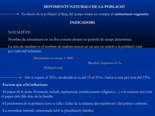MOVIMENTS NATURALS DE LA POBLACIÓ
              Evolució de la població al llarg del temps tenint en compte el creixement vegetatiu

                                                INDICADORS

    NATALITAT:
    Nombre de naixements en un lloc concret durant un període de temps determinat.
    La taxa de natalitat es el nombre de nadons nascut en un any en relació a la població total
    per cada mil habitants.
                      Naixements en un any x 1000
                                                             Resultat s’expressa en ‰
                              Població total

                Alta si supera el 35‰, moderada si va del 15 al 35‰ i baixa si està per sota del 15‰
·Factors que n’hi influeixen:
-El paper de la dona (formació, treball, aspiracions, condicionants religiosos…) a la societat així com
el paper dels fills dins de la família.
-El predomini de la població jove o vella i l’edat de la mitjana del matrimoni i del primer embaràs.
-La mortalitat infantil, relacionada amb la planificació familiar.
 