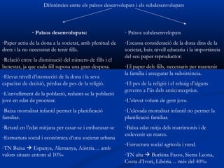 Diferències entre els països desenvolupats i els subdesenvolupats



              · Països desenvolupats:                    · Països subdesenvelopats
-Paper actiu de la dona a la societat, amb plenitud de   -Escassa consideració de la dona dins de la
drets i la no necessitat de tenir fills.                 societat, baix nivell educatiu i la importància
                                                         del seu paper reproductor.
-Relació entre la disminució del número de fills i el
benestar, ja que cada fill suposa una gran despesa.      -El paper dels fills, necessaris per mantenir
                                                         la família i assegurar la subsistència.
-Elevat nivell d’instrucció de la dona i la seva
capacitat de decisió, pèrdua de pes de la religió.       -El pes de la religió i el rebuig d’alguns
                                                         governs a l’ús dels anticonceptius.
-L’envelliment de la població, reduint-se la població
jove en edat de procrear.                                -L’elevat volum de gent jove.
-Baixa mortalitat infantil permet la planificació        -L’elevada mortalitat infantil no permet la
familiar.                                                planificació familiar.
-Retard en l’edat mitjana per casar-se i embarasar-se    -Baixa edat mitja dels matrimonis i de
                                                         esdevenir en mares.
-Estructura social i econòmica d’una societat urbana
                                                         -Estructura social agrícola i rural.
-TN Baixa  Espanya, Alemanya, Aústria… amb
valors situats entorn al 10‰                             -TN alta  Burkina Fasso, Sierra Leona,
                                                         Costa d’Ivori, Libèria… més del 40‰
 