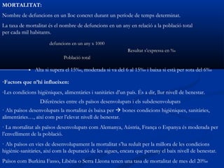 MORTALITAT:
Nombre de defuncions en un lloc concret durant un període de temps determinat.
La taxa de mortalitat és el nombre de defuncions en un any en relació a la població total
per cada mil habitants.
                       defuncions en un any x 1000
                                                             Resultat s’expressa en ‰
                              Població total

                Alta si supera el 15‰, moderada si va del 6 al 15‰ i baixa si està per sota del 6‰

·Factors que n’hi influeixen:
-Les condicions higièniques, alimentàries i sanitàries d’un país. És a dir, llur nivell de benestar.
                  Diferències entre els països desenvolupats i els subdesenvolupats
· Als països desenvolupats la mortalitat és baixa per  bones condicions higièniques, sanitàries,
alimentàries…, així com per l’elevat nivell de benestar.
· La mortalitat als països desenvolupats com Alemanya, Aústria, França o Espanya és moderada per
l’envelliment de la població.
· Als països en vies de desenvolupament la mortalitat s’ha reduït per la millora de les condicions
higiènic-sanitàries, així com la depuració de les aigues, encara que pertany el baix nivell de benestar.
Països com Burkina Fasso, Libèria o Serra Lleona tenen una tasa de mortalitat de mes del 20‰
 