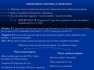 CREIXEMENT NATURAL O VEGETATIU

           Diferència entre el nombre de naixements i defuncions d’una població determinada
          Indica si la població s’incrementa o disminueix
          Taxa de creixement vegetatiu = taxa de natalitat – taxa de mortalitat
                   IMPORTANT!!!  s’expressa en % per això cal passar les xifres de natalitat i
                   mortalitat de ‰ a % (:10)!!

·Positiva  si han nascut més persones que les que han mort. La taxa de creixement és considera
alta si supera el 2%; moderada si està entre l’ 1 i el 2%; i baixa per sota de l’1%
·Negativa  han mort més persones que les que han nascut (guerres, fams, epidèmies, baixa
natalitat…). Descens demogràfic.
·Zero  han mort el mateix número de persones que ha nascut. Equilibri demogràfic.
                   Diferències entre els països desenvolupats i els subdesenvolupats

             · Països desenvolupats:
                                                             · Països subdesenvolupats:
-Baixa natalitat (per sota del 10‰) i baixa
                                                     -Elevada natalitat i fecunditat
fecunditat (2,1 fills per dona).
-Augment de l’esperança de vida.                     -Baixa esperança de vida

-Envelliment de la població  fluxos migratoris      -Descens de la mortalitat
 