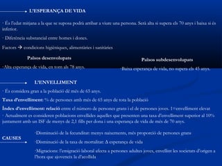 L’ESPERANÇA DE VIDA

· És l’edat mitjana a la que se suposa podrà arribar a viure una persona. Serà alta si supera els 70 anys i baixa si és
inferior.
· Diferència substancial entre homes i dones.
Factors  condicions higièniques, alimentàries i sanitàries

             Països desenvolupats                                            Països subdesenvolupats
-Alta esperança de vida, en torn als 78 anys.                    -Baixa esperança de vida, no supera els 45 anys.

                 L’ENVELLIMENT
· És considera gran a la població dé més de 65 anys.
Taxa d’envelliment: % de persones amb més de 65 anys de tota la població
Índex d’envelliment: relació entre el número de persones grans i el de persones joves. 1=envelliment elevat
· Actualment es consideren poblacions envellides aquelles que presenten una taxa d’envelliment superior al 10%
juntament amb un ISF de menys de 2,1 fills per dona i una esperança de vida de més de 70 anys.

                  ·Disminució de la fecunditat: menys naixements, més proporció de persones grans
CAUSES
                  ·Disminució de la taxa de mortalitat: ∆ esperança de vida
                  ·Migracions: l’emigració laboral afecta a persones adultes joves, envellint les societats d’origen a
                  l’hora que ajoveneix la d’acollida
 