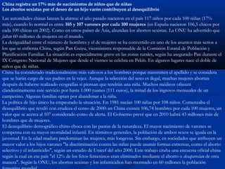 China registra un 17% más de nacimientos de niños que de niñas
Los abortos sexistas por el deseo de un hijo varón contribuyen al desequilibrio

Las autoridades chinas lanzan la alarma: el año pasado nacieron en el país 117 niños por cada 100 niñas (17%
más), cuando lo normal es entre 105 y 107 varones por cada 100 mujeres (en España nacieron 106,5 chicos por
cada 100 chicas en 2002). Como en otros países de Asia, abundan los abortos sexistas. La ONU ha advertido que
faltan 60 millones de mujeres en el mundo.
La desigualdad entre el número de hombres y el de mujeres se ha convertido en uno de los asuntos más serios a
los que se enfrenta China, según Pan Guiyu, viceministra responsable de la Comisión Estatal de Población y
Planificación Familiar. La situación es especialmente grave en las zonas rurales, según ha asegurado Pan durante el
IX Congreso Nacional de Mujeres que desde el viernes se celebra en Pekín. En algunos lugares nace el doble de
niños que de niñas.
China ha considerado tradicionalmente más valiosos a los hombres porque transmiten el apellido y se considera
que se harán cargo de sus padres en la vejez. Aunque la selección del sexo es ilegal, muchas mujeres abortan
después de haberse realizado ecografías si piensan que tendrán una niña. Muchos médicos ofrecen
clandestinamente este servicio por hasta 1.000 yuanes (111 euros), la mitad de los ingresos mensuales de un
campesino. Algunas familias optan por abandonar a la niña.
La política de hijo único ha empeorado la situación. En 1981 nacían 100 niñas por 108 niños. Comenzaba el
desequilibrio que reveló con crudeza el censo de 2000: en China existen 106,74 hombres por cada 100 mujeres, un
valor que se acerca al 107 considerado como de alerta. El Gobierno prevé que en 2010 habrá 43 millones más de
hombres que de mujeres.
El desequilibrio demográfico chino choca con las pautas de la naturaleza. El mayor nacimiento de varones se
compensa con su mayor mortalidad infantil. En términos generales, la población de ambos sexos se iguala en la
juventud. En la edad madura predominan las mujeres, más longevas. Sin embargo, en sociedades que atribuyen un
mayor valor a los hijos varones "la discriminación contra las niñas puede asumir formas extremas, como el aborto
selectivo y el infanticidio", según un estudio de Unicef del año 2000. Este trabajo citaba una encuesta oficial china
según la cual en ese país "el 12% de los fetos femeninos eran eliminados mediante el aborto o desaparecían de otra
manera". Según la ONU, los abortos sexistas y los infanticidios han mermado en 60 millones la población
 