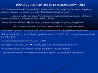 DINÀMICA DEMOGRÀFICA DE LA POBLACIÓ ESPANYOLA
· Taxa de Natalitat Baixa (10,9‰), des de 1995 fins l’esclat de la crisis va pujar degut a l’arribada de població
inmigrant en edat de procrear amb uns models de família diferents dels europeus.
             ·La taxa de natalitat més alta de l’Estat la trobem a la façana mediterrània i atlàntica sud (Girona-
Huelva); al interior de la península s’hi troba a Madrid i Navarra.
·Taxa de Mortalitat molt baixa 8,5‰, encara que tendeix a pujar per l’envelliment de la població.
            ·La taxa de mortalitat més alta la trobem a les províncies de la costa atlàntica i cantàbira.
· Creixement Vegetatitu: 0,24% annual, molt reduit. A les províncies del interior el creixement és negatiu.
· ISF baix: des de 1982 per sota del llindar reproductiu, mínim al 1997 (1,17 f/d), recuperació progressiva fins el
1,38 f/d de 2007.
· Taxa de mortalitat infantil molt baixa (3,7‰ al 2007)
· Esperança de vida elevada. 2007  dones 84,4 anys; homes 78 anys. Els més alts del món.
· Elevat volum de la població envellida, descens de la població en edat de procrear.
· Aquestes carecterístiques són compartides amb la resta de països desenvolupats en línies generals.
 