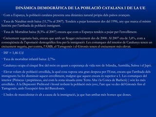 DINÀMICA DEMOGRÀFICA DE LA POBLACIÓ CATALANA I DE LA UE
· Com a Espanya, la població catalana presenta una dinàmica natural pròpia dels països avançats.
· Taxa de Natalitat molt baixa (11,7‰ al 2007). Tendeix a pujar lentament des del 1996, any que marca el mínim
històric per l’arribada de població inmigrant.
· Taxa de Mortalitat baixa (8,3‰ al 2007) encara que com a Espanya tendeix a pujar per l’envelliment.
· Creixement vegetatiu baix, encara que amb un lleuger creixement des de 2000. Al 2007 era de 3,4%, com a
conseqüència de l’aportació demogràfica feta per la inmigració. Les comarques del interior de Catalunya tenen un
creixement negatiu, per contra, l’AMB, el Tarragonés i el Gironés tenen el creixement més elevat.
· ISF = 1,46 f/d
· Taxa de mortalitat infantil baixa: 2,7‰
· Catalunya ocupa el cinquè lloc del món en quant a esperança de vida rere de Islàndia, Austràlia, Suïssa i el Japó.
· Elevat volum de població envellida, la qual cosa suposa una gran despesa per l’Estat, encara que l’arribada dels
immigrants ha fet disminuir aquest envelliment, malgrat que aquest encara és superior a 1. Les comarques del
interior (Pirineus i prepirineus, així com la zona situada entre Terra Alta i la Conca de Barberà) ) són les més
envellides. A la Depressió Prelitoral i litoral trobem la població més jove, l’arc que va des del Gironés fins el
Tarragonés, amb l’excepció feta del Barcelonés.
· L’índex de masculinitat és alt a causa de la immigració, ja que han arribat més homes que dones.
 
