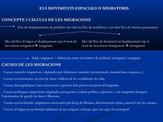 ELS MOVIMENTS ESPACIALS O MIGRATORIS

CONCEPTE I CÀLCULS DE LES MIGRACIONS
            Són els desplaçaments de població des del seu lloc de residència a un altre lloc de manera permanent.


  Des del lloc d’origen el desplaçament rep el nom de        Des del lloc de destinació el desplaçament rep el
  moviment emigratori emigrants                             nom de moviment inmigratori  immigrants


                      Saldo migratori = diferència entre el nombre de població inmigrant i emigrant
CAUSES DE LES MIGRACIONS
· Causes naturals: migracions originades per fenòmens naturals (terratrèmols, inundacions, sequeres...)
· Causes econòmiques: recerca de feina i millora de les condicions de vida.
· Causes demogràfiques: baix creixement vegetatiu dels països receptors d’emigrants.
· Causes polítiques: migracions originades per guerres, exiliats polítics, repressió...; els emigrants busquen
l’oportunitat de gaudir de drets i llibertats.
· Causes socioculturals: migracions motivades pel desig de llibertat, discriminació ètnica, atracció per les ciutats...
· Causes d’origen postcolonial: habitants de les antigues colònies que van cap a la metròpoli
 