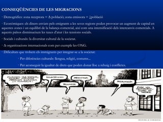 CONSEQÜÈNCIES DE LES MIGRACIONS
· Demogràfics: zona receptora = ∆ població; zona emissora = ↓població
· Econòmiques: els diners enviats pels emigrants a les seves regions poden provocar un augment de capital en
aquestes zones i un equilibri de la balança comercial, així com una intensificació dels intercanvis comercials. A
aquests països disminueixen les taxes d’atur i les tensions socials.
· Socials i culturals: la diversitat cultural de la societat.
· ∆ organitzacions internacionals com per exemple les ONG.
· Dificultats que trobem els immigrants per integrar-se a la societat:
             · Per diferències culturals: llengua, religió, costums...
             · Per aconseguir la igualtat de drets que poden donar lloc a rebuig i conflictes.
 