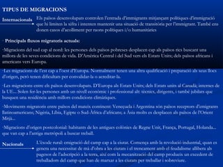 TIPUS DE MIGRACIONS
Internacionals Els països desenvolupats controlen l’entrada d’immigrants mitjançant polítiques d’immigració
               que hi limiten la xifra i intenten mantenir una situació de transitòria per l’immigrant. També ens
               donen casos d’acolliment per raons polítiques i/o humanitàries

· Principals fluxos migratoris actuals:
-Migracions del sud cap al nord: les persones dels països pobreses desplacen cap als països rics buscant una
millora de les seves condicions de vida. D’Amèrica Central i del Sud vers els Estats Units; dels països africans i
americans vers Europa.
-Les migracions de l’est cap a l’oest d’Europa. Normalment tenen una altra qualificació i preparació als seus llocs
d’origen, però tenen dificultats per convalidar-la o acreditar-la.
-Les migracions entre els països desenvolupats. D’Europa als Estats Units; dels Estats units al Canadà; internes de
la UE... Solen fer-les persones amb un nivell econòmic i professional alt: tècnics, dirigents, i també jubilats que
busquen una residència amb millors condicions climàtiques.
-Moviments migratoris entre països del mateix continent: Veneçuela i Argentina són països receptors d’emigrants
llatinoamericans; Nigèria, Líbia, Egipte o Sud-Àfrica d’africans; a Àsia molts es desplacen als països de l’Orient
Mitjà...
-Migracions d’origen postcolonial: habitants de les antigues colònies de Regne Unit, França, Portugal, Holanda...
que van cap a l’antiga metròpoli a buscar treball.

Nacionals         L’èxode rural: emigració del camp cap a la ciutat. Comença amb la revolució industrial, quan es
                  genera una necessitat de mà d’obra a les ciutats i el trencament amb el feudalisme allibera als
                  pagesos de l’adscripció a la terra, així com la mecanització del camp produeix un excedent de
                  treballadors del camp que han de marxar a les ciutats per treballar i sobreviure.
 