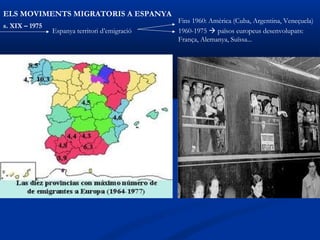 ELS MOVIMENTS MIGRATORIS A ESPANYA
                                                Fins 1960: Amèrica (Cuba, Argentina, Veneçuela)
s. XIX – 1975
                Espanya territori d’emigració   1960-1975  països europeus desenvolupats:
                                                França, Alemanya, Suïssa...
 