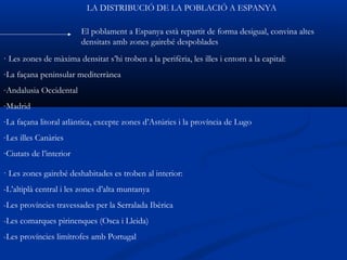 LA DISTRIBUCIÓ DE LA POBLACIÓ A ESPANYA

                         El poblament a Espanya està repartit de forma desigual, convina altes
                         densitats amb zones gairebé despoblades
· Les zones de màxima densitat s’hi troben a la perifèria, les illes i entorn a la capital:
-La façana peninsular mediterrànea
-Andalusia Occidental
-Madrid
-La façana litoral atlàntica, excepte zones d’Astúries i la província de Lugo
-Les illes Canàries
-Ciutats de l’interior

· Les zones gairebé deshabitades es troben al interior:
-L’altiplà central i les zones d’alta muntanya
-Les províncies travessades per la Serralada Ibèrica
-Les comarques pirinenques (Osca i Lleida)
-Les províncies limítrofes amb Portugal
 