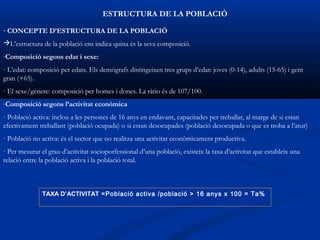 ESTRUCTURA DE LA POBLACIÓ

· CONCEPTE D’ESTRUCTURA DE LA POBLACIÓ
L’estructura de la població ens indica quina és la seva composició.
-Composició segons edat i sexe:
· L’edat: composició per edats. Els demògrafs distingeixen tres grups d’edat: joves (0-14), adults (15-65) i gent
gran (+65).
· El sexe/gènere: composició per homes i dones. La ràtio és de 107/100.
-Composició segons l’activitat econòmica
· Població activa: inclou a les persones de 16 anys en endavant, capacitades per treballar, al marge de si estan
efectivament treballant (població ocupada) o si estan desocupades (població desocupada o que es troba a l’atur)
· Població no activa: és el sector que no realitza una activitat econòmicament productiva.
· Per mesurar el grau d’activitat socioporfessional d’una població, existeix la taxa d’activitat que estableix una
relació entre la població activa i la població total.



               TAXA D’ACTIVITAT =Població activa /població > 16 anys x 100 = Ta%
 