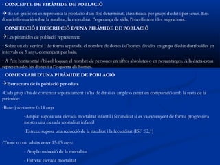 · CONCEPTE DE PIRÀMIDE DE POBLACIÓ
 És un gràfic on es representa la població d’un lloc determinat, classificada per grups d’edat i per sexes. Ens
dona informació sobre la natalitat, la mortalitat, l’esperança de vida, l’envelliment i les migracions.
· CONFECCIÓ I DESCRIPCIÓ D’UNA PIRÀMIDE DE POBLACIÓ
Les piràmides de població representen:
· Sobre un eix vertical i de forma separada, el nombre de dones i d’homes dividits en grups d’edat distribuïdes en
intervals de 5 anys, començant per baix.
· A l’eix horitzontal s’hi col·loquen el nombre de persones en xifres absolutes o en percentatges. A la dreta estan
representades les dones i a l’esquerra els homes.
· COMENTARI D’UNA PIRÀMIDE DE POBLACIÓ
Estructura de la població per edats
-Cada grup s’ha de comentar separadament i s’ha de dir si és ample o estret en comparació amb la resta de la
piràmide:
-Base: joves entre 0-14 anys
           -Ampla: suposa una elevada mortalitat infantil i fecunditat si es va estrenyent de forma progressiva
           mostra una elevada mortalitat infantil
           -Estreta: suposa una reducció de la natalitat i la fecunditat (ISF ≤2,1)

-Tronc o cos: adults enter 15-65 anys:
           - Ampla: reducció de la mortalitat
           - Estreta: elevada mortalitat
 