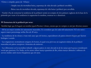 -Vèrtex o cúspide: grans de +65anys
            - Ampla: taxa de mortalitat baixa, esperança de vida elevada i població envellida.
            - Baixa: taxa de mortalitat elevada, esperança de vida baixa i població poc envellida.
- També s’ha de comentar la tendència de la població tenint en compte els dos primers esglaons de la base de la
piràmide per veure si la tendència és augmentar la natalitat, estancar-se o disminuir.


 Estructura de la població per sexe:
-Sembla lògic que hi hagués un nombre igual d’homes i dones, encara que no sempre es així per diverses causes:
· Hi ha un major nombre de naixements masculins. Es considera que de cada mil naixements 512 són nens i
aquest major percentatge arriba fins als 40 anys.
· La tendència de les dones a viure més anys que els homes, especialment als països desenvolupats per factors
biològics i socials.
· Les migracions: normalment emigren els homes, la qual cosa provoca un augment relatiu de la població
masculina als països receptors i femenina als emissors.
· Les diferencies en la mortalitat infantil: a alguns països és més elevada la de les nenes per la poca consideració
social que pateixen. Ex: Índia, on les nenes reben menys quantitat de llet, reben menys aliments i utilitzen els
serveis mèdics amb menor freqüència que els nens.
 