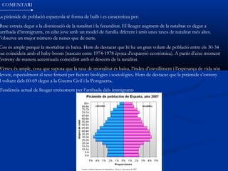 COMENTARI

La piràmide de població espanyola té forma de bulb i es caracteritza per:
 Base estreta degut a la disminució de la natalitat i la fecunditat. El lleuger augment de la natalitat es degut a
 arribada d’immigrants, en edat jove amb un model de família diferent i amb unes taxes de natalitat més altes.
S’observa un major número de nenes que de nens.
 Cos és ample perquè la mortalitat és baixa. Hem de destacar que hi ha un gran volum de població entre els 30-34
que coincideix amb el baby-boom (nascuts entre 1974-1978 època d’expansió econòmica). A partir d’eixe moment
 ’estreny de manera accentuada coincidint amb el descens de la natalitat.
Vèrtex és ample, cosa que suposa que la taxa de mortalitat és baixa, l’índex d’envelliment i l’esperança de vida són
levats, especialment al sexe femení per factors biològics i sociològics. Hem de destacar que la piràmide s’estreny
l voltant dels 60-69 degut a la Guerra Civil i la Postguerra.
Tendència actual de lleuger creixement per l’arribada dels immigrants
 