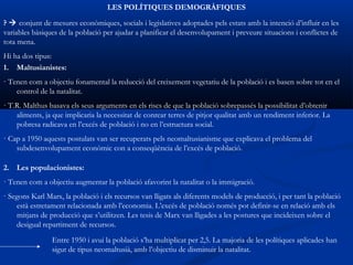 LES POLÍTIQUES DEMOGRÀFIQUES
?  conjunt de mesures econòmiques, socials i legislatives adoptades pels estats amb la intenció d’influir en les
variables bàsiques de la població per ajudar a planificar el desenvolupament i preveure situacions i conflictes de
tota mena.
Hi ha dos tipus:
1. Maltusianistes:
· Tenen com a objectiu fonamental la reducció del creixement vegetatiu de la població i es basen sobre tot en el
    control de la natalitat.
· T.R. Malthus basava els seus arguments en els riscs de que la població sobrepassés la possibilitat d’obtenir
    aliments, ja que implicaria la necessitat de conrear terres de pitjor qualitat amb un rendiment inferior. La
    pobresa radicava en l’excés de població i no en l’estructura social.
· Cap a 1950 aquests postulats van ser recuperats pels neomaltusianisme que explicava el problema del
    subdesenvolupament econòmic con a conseqüència de l’excés de població.

2. Les populacionistes:
· Tenen com a objectiu augmentar la població afavorint la natalitat o la immigració.
· Segons Karl Marx, la població i els recursos van lligats als diferents models de producció, i per tant la població
    està estretament relacionada amb l’economia. L’excés de població només pot definir-se en relació amb els
    mitjans de producció que s’utilitzen. Les tesis de Marx van lligades a les postures que incideixen sobre el
    desigual repartiment de recursos.
                Entre 1950 i avui la població s’ha multiplicat per 2,5. La majoria de les polítiques aplicades han
                sigut de tipus neomaltusià, amb l’objectiu de disminuir la natalitat.
 