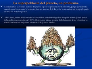 La superpoblació del planeta, un problema.
 L’increment de la població humana del planeta suposa un problema medi ambiental, perquè per cobrir las
  necessitats de les persones hi ha que recórrer als recursos de la Terra, i si no es realitza una gestió adequada,
  molts d’ells poden esgotar-se.

 A més a més, també deu considerar-se que existeix un repart desigual de la riquesa: mentre que els països
  industrialitzats consumeixen el 80 % dels recursos, més de la meitat de la humanitat té que sobreviure en
  condicions límit i un terç viu en una situació de pobresa absoluta.
 