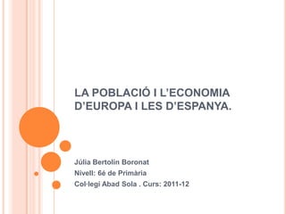LA POBLACIÓ I L’ECONOMIA
D’EUROPA I LES D’ESPANYA.



Júlia Bertolin Boronat
Nivell: 6é de Primària
Col·legi Abad Sola . Curs: 2011-12
 
