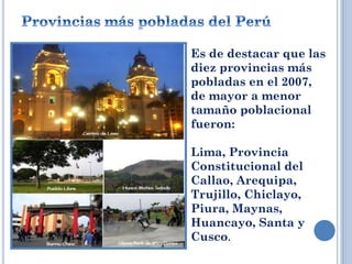  Es de destacar que las
diez provincias más
pobladas en el 2007,
de mayor a menor
tamaño poblacional
fueron:
 Lima, Provincia
Constitucional del
Callao, Arequipa,
Trujillo, Chiclayo,
Piura, Maynas,
Huancayo, Santa y
Cusco.
 
