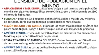 DENSIDAD DE POBLACIÓN EN EL
MUNDO• ASIA ORIENTAL Y MERIDIONAL: Esta zona acoge a casi la mitad de la población
mundial con gigantes demográficos como China, Japón o India con más de 2500
millones de habitantes.
• EUROPA: A pesar de sus pequeñas dimensiones, acoge a más de 700 millones
de personas, por lo que su densidad de población es muy elevada.
• REGIÓN DEL GOLFO DE GUINEA: Es una de las zonas más pobladas de África con
países como Nigeria, Congo o Camerún que suman 200 millones de personas.
• AMÉRICA CENTRAL: Tiene más de 150 millones de habitantes con países como
México que ya tiene 120 millones de personas.
• COSTA ATLÁNTICA DE AMÉRICA DEL NORTE: Concentra a más de 100 millones
de personas en las grandes ciudades como Nueva York, Bostón o Chicago.
• AMÉRICA DEL SUR: Las costas de Brasil y Argentina y la costa del Pacífico alojan
a unos 125 millones de personas.