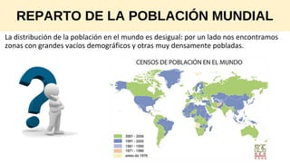 REPARTO DE LA POBLACIÓN MUNDIAL
La distribución de la población en el mundo es desigual: por un lado nos encontramos
zonas con grandes vacíos demográficos y otras muy densamente pobladas.