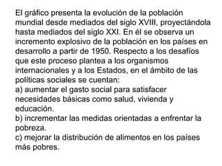 El gráfico presenta la evolución de la población
mundial desde mediados del siglo XVIII, proyectándola
hasta mediados del siglo XXI. En él se observa un
incremento explosivo de la población en los países en
desarrollo a partir de 1950. Respecto a los desafíos
que este proceso plantea a los organismos
internacionales y a los Estados, en el ámbito de las
políticas sociales se cuentan:
a) aumentar el gasto social para satisfacer
necesidades básicas como salud, vivienda y
educación.
b) incrementar las medidas orientadas a enfrentar la
pobreza.
c) mejorar la distribución de alimentos en los países
más pobres.
 