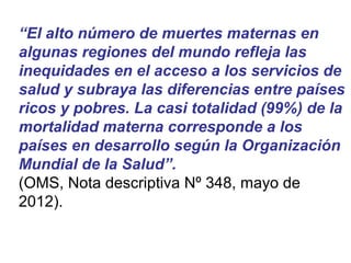 “El alto número de muertes maternas en
algunas regiones del mundo refleja las
inequidades en el acceso a los servicios de
salud y subraya las diferencias entre países
ricos y pobres. La casi totalidad (99%) de la
mortalidad materna corresponde a los
países en desarrollo según la Organización
Mundial de la Salud”.
(OMS, Nota descriptiva Nº 348, mayo de
2012).
 