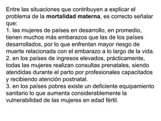 Entre las situaciones que contribuyen a explicar el
problema de la mortalidad materna, es correcto señalar
que:
1. las mujeres de países en desarrollo, en promedio,
tienen muchos más embarazos que las de los países
desarrollados, por lo que enfrentan mayor riesgo de
muerte relacionada con el embarazo a lo largo de la vida.
2. en los países de ingresos elevados, prácticamente,
todas las mujeres realizan consultas prenatales, siendo
atendidas durante el parto por profesionales capacitados
y recibiendo atención postnatal.
3. en los países pobres existe un deficiente equipamiento
sanitario lo que aumenta considerablemente la
vulnerabilidad de las mujeres en edad fértil.
 