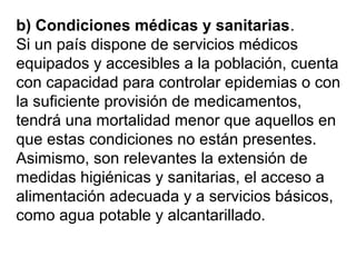 b) Condiciones médicas y sanitarias.
Si un país dispone de servicios médicos
equipados y accesibles a la población, cuenta
con capacidad para controlar epidemias o con
la suficiente provisión de medicamentos,
tendrá una mortalidad menor que aquellos en
que estas condiciones no están presentes.
Asimismo, son relevantes la extensión de
medidas higiénicas y sanitarias, el acceso a
alimentación adecuada y a servicios básicos,
como agua potable y alcantarillado.
 