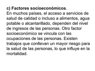 c) Factores socioeconómicos.
En muchos países, el acceso a servicios de
salud de calidad o incluso a alimentos, agua
potable o alcantarillado, dependen del nivel
de ingresos de las personas. Otro factor
socioeconómico se vincula con las
ocupaciones de las personas. Existen
trabajos que conllevan un mayor riesgo para
la salud de las personas, lo que influye en la
mortalidad.
 