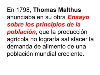 En 1798, Thomas Malthus
anunciaba en su obra Ensayo
sobre los principios de la
población, que la producción
agrícola no lograría satisfacer la
demanda de alimento de una
población mundial creciente.
 