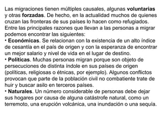Las migraciones tienen múltiples causales, algunas voluntarias
y otras forzadas. De hecho, en la actualidad muchos de quienes
cruzan las fronteras de sus países lo hacen como refugiados.
Entre las principales razones que llevan a las personas a migrar
podemos encontrar las siguientes:
• Económicas. Se relacionan con la existencia de un alto índice
de cesantía en el país de origen y con la esperanza de encontrar
un mejor salario y nivel de vida en el lugar de destino.
• Políticas. Muchas personas migran porque son objeto de
persecuciones de distinta índole en sus países de origen
(políticas, religiosas o étnicas, por ejemplo). Algunos conflictos
provocan que parte de la población civil no combatiente trate de
huir y buscar asilo en terceros países.
• Naturales. Un número considerable de personas debe dejar
sus hogares por causa de alguna catástrofe natural, como un
terremoto, una erupción volcánica, una inundación o una sequía.
 