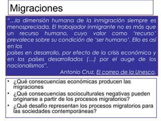 Migraciones
• ¿Qué consecuencias económicas producen las
migraciones
• ¿Qué consecuencias socioculturales negativas pueden
originarse a partir de los procesos migratorios?
• ¿Qué desafío representan los procesos migratorios para
las sociedades contemporáneas?
“…la dimensión humana de la inmigración siempre es
menospreciada. El trabajador inmigrante no es más que
un recurso humano, cuyo valor como ‘recurso’
prevalece sobre su condición de ‘ser humano’. Ello es así
en los
países en desarrollo, por efecto de la crisis económica y
en los países desarrollados (…) por el auge de los
nacionalismos”.
Antonio Cruz, El correo de la Unesco.
 