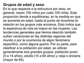 Grupos de edad y sexo
En lo que respecta a la estructura por sexo, en
general, nacen 105 niños por cada 100 niñas. Esta
proporción tiende a equilibrarse, en la medida en que
se aumenta en edad, hasta el punto de revertirse la
relación en los grupos más ancianos. Esto indica que
la esperanza de vida es mayor en las mujeres. Las
tendencias generales que hemos descrito también
sufren variaciones en las distintas regiones del
mundo o por la ocurrencia de algún fenómeno
específico, como alguna guerra. Por su parte, para
clasificar a la población por edad, se utilizan
generalmente tres grandes grupos: población joven
(0 a 14 años), adulta (15 a 64 años) y vieja o anciana
(mayor de 65).
 