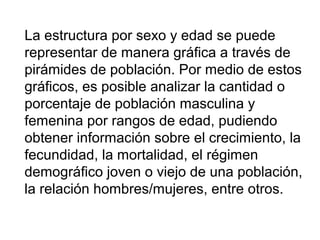 La estructura por sexo y edad se puede
representar de manera gráfica a través de
pirámides de población. Por medio de estos
gráficos, es posible analizar la cantidad o
porcentaje de población masculina y
femenina por rangos de edad, pudiendo
obtener información sobre el crecimiento, la
fecundidad, la mortalidad, el régimen
demográfico joven o viejo de una población,
la relación hombres/mujeres, entre otros.
 