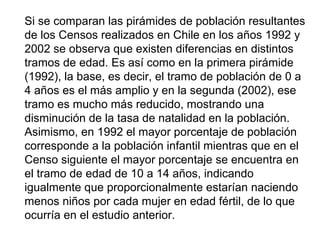 Si se comparan las pirámides de población resultantes
de los Censos realizados en Chile en los años 1992 y
2002 se observa que existen diferencias en distintos
tramos de edad. Es así como en la primera pirámide
(1992), la base, es decir, el tramo de población de 0 a
4 años es el más amplio y en la segunda (2002), ese
tramo es mucho más reducido, mostrando una
disminución de la tasa de natalidad en la población.
Asimismo, en 1992 el mayor porcentaje de población
corresponde a la población infantil mientras que en el
Censo siguiente el mayor porcentaje se encuentra en
el tramo de edad de 10 a 14 años, indicando
igualmente que proporcionalmente estarían naciendo
menos niños por cada mujer en edad fértil, de lo que
ocurría en el estudio anterior.
 