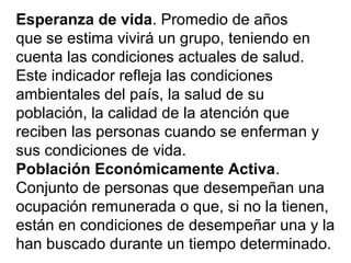 Esperanza de vida. Promedio de años
que se estima vivirá un grupo, teniendo en
cuenta las condiciones actuales de salud.
Este indicador refleja las condiciones
ambientales del país, la salud de su
población, la calidad de la atención que
reciben las personas cuando se enferman y
sus condiciones de vida.
Población Económicamente Activa.
Conjunto de personas que desempeñan una
ocupación remunerada o que, si no la tienen,
están en condiciones de desempeñar una y la
han buscado durante un tiempo determinado.
 
