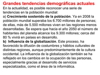 Grandes tendencias demográficas actuales
En la actualidad, es posible reconocer una serie de
tendencias en la población mundial:
a) Crecimiento sostenido de la población. Ya en 2008 la
población mundial superaba los 6.700 millones de personas;
de ellas, más de 5.500 millones viven en las regiones menos
desarrolladas. Se espera que hacia el año 2050 el número de
habitantes del planeta alcance los 9.300 millones; cerca del
80 % vivirá en países en desarrollo.
b) Influencia de la globalización. Este proceso, ha
favorecido la difusión de costumbres y hábitos culturales de
distintas regiones, aunque predominantemente de la cultura
occidental. La influencia de la globalización también se ha
reflejado en los cambios en la ocupación de las personas,
especialmente gracias al desarrollo de servicios
especializados, como el área de la informática.
 