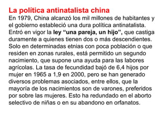 La política antinatalista china
En 1979, China alcanzó los mil millones de habitantes y
el gobierno estableció una dura política antinatalista.
Entró en vigor la ley “una pareja, un hijo”, que castiga
duramente a quienes tienen dos o más descendientes.
Solo en determinadas etnias con poca población o que
residen en zonas rurales, está permitido un segundo
nacimiento, que supone una ayuda para las labores
agrícolas. La tasa de fecundidad bajó de 6,4 hijos por
mujer en 1965 a 1,9 en 2000, pero se han generado
diversos problemas asociados, entre ellos, que la
mayoría de los nacimientos son de varones, preferidos
por sobre las mujeres. Esto ha redundado en el aborto
selectivo de niñas o en su abandono en orfanatos.
 