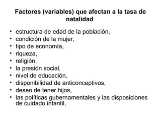 Factores (variables) que afectan a la tasa de
natalidad
• estructura de edad de la población,
• condición de la mujer,
• tipo de economía,
• riqueza,
• religión,
• la presión social,
• nivel de educación,
• disponibilidad de anticonceptivos,
• deseo de tener hijos,
• las políticas gubernamentales y las disposiciones
de cuidado infantil,
 