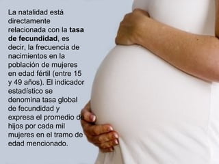 La natalidad está
directamente
relacionada con la tasa
de fecundidad, es
decir, la frecuencia de
nacimientos en la
población de mujeres
en edad fértil (entre 15
y 49 años). El indicador
estadístico se
denomina tasa global
de fecundidad y
expresa el promedio de
hijos por cada mil
mujeres en el tramo de
edad mencionado.
 