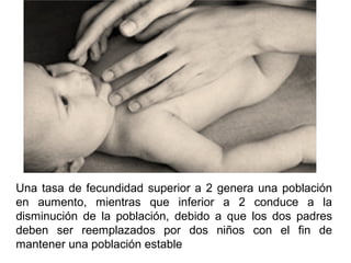 Una tasa de fecundidad superior a 2 genera una población
en aumento, mientras que inferior a 2 conduce a la
disminución de la población, debido a que los dos padres
deben ser reemplazados por dos niños con el fin de
mantener una población estable
 