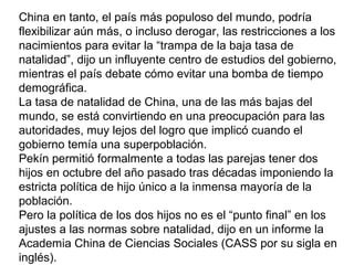 China en tanto, el país más populoso del mundo, podría
flexibilizar aún más, o incluso derogar, las restricciones a los
nacimientos para evitar la “trampa de la baja tasa de
natalidad”, dijo un influyente centro de estudios del gobierno,
mientras el país debate cómo evitar una bomba de tiempo
demográfica.
La tasa de natalidad de China, una de las más bajas del
mundo, se está convirtiendo en una preocupación para las
autoridades, muy lejos del logro que implicó cuando el
gobierno temía una superpoblación.
Pekín permitió formalmente a todas las parejas tener dos
hijos en octubre del año pasado tras décadas imponiendo la
estricta política de hijo único a la inmensa mayoría de la
población.
Pero la política de los dos hijos no es el “punto final” en los
ajustes a las normas sobre natalidad, dijo en un informe la
Academia China de Ciencias Sociales (CASS por su sigla en
inglés).
 