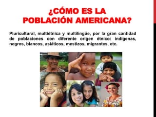¿CÓMO ES LA
POBLACIÓN AMERICANA?
Pluricultural, multiétnica y multilingüe, por la gran cantidad
de poblaciones con diferente origen étnico: indígenas,
negros, blancos, asiáticos, mestizos, migrantes, etc.
 